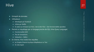Hive
 Entrepôt de données
 Utilisateurs
 Développé par Facebook
 Utilisé par Netflix
 En place sur Amazon (un fork, c’est-à-dire Hive + des fonctionnalités ajoutées)
 Permet un requêtage par un langage proche de SQL (Hive Query Language)
 Fonctionnalité ACID
 Pas de transactions
 Indexation « faible »
 En interne, Hive traduit les requêtes
 en Graphe Orienté Acyclique (MapReduce ou Tez)
 En Jobs Spark
27
 