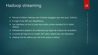  Permet d’utiliser Hadoop avec d’autres langages que Java (p.ex. Python)
 Il s’agit d’une API vers MapReduce
 Les interfaces se font à l’aide des entrés-sorties standard Un*x (stdin,
stdout)
 Parfaitement adapté à du traitement par ligne de chaines de caractères
 La sortie de map est un couple clef-valeur séparé par une tabulation
 Hadoop trie les valeurs par clef et les passe à reduce
28
Hadoop streaming
 