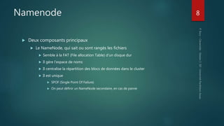 Namenode
 Deux composants principaux
 Le NameNode, qui sait ou sont rangés les fichiers
 Semble à la FAT (File allocation Table) d’un disque dur
 Il gère l’espace de noms
 Il centralise la répartition des blocs de données dans le cluster
 Il est unique
 SPOF (Single Point Of Failure)
 On peut définir un NameNode secondaire, en cas de panne
8
 