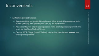 Inconvénients
 Le NameNode est unique
 Il peut constituer un goulot d’étranglement si l’on accède à beaucoup de petits
fichiers (Hadoop n’est pas fait pour cela, il y a d’autres outils)
 Peut se contourner à l’aide des espaces de noms (NameSpace) qui peuvent être
servis par des NameNode différents
 C’est un SPOF (Single Point Of Failure), même si un basculement manuel vers
une copie est possible
13
 