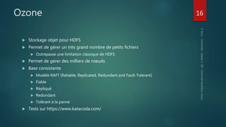 Ozone
 Stockage objet pour HDFS
 Permet de gérer un très grand nombre de petits fichiers
 Outrepasse une limitation classique de HDFS
 Permet de gérer des milliers de nœuds
 Base consistante
 Modèle RAFT (Reliable, Replicated, Redundant and Fault-Tolerant)
 Fiable
 Répliqué
 Redondant
 Tolérant à la panne
 Tests sur https://www.katacoda.com/
16
 