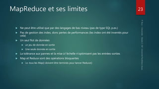 MapReduce et ses limites
 Ne peut être utilisé que par des langages de bas niveau (pas de type SQL p.ex.)
 Pas de gestion des index, donc pertes de performances (les index ont été inventés pour
cela)
 Un seul flot de données
 un jeu de donnée en sortie
 Une seule donnée en sortie
 La tolérance aux pannes et la mise à l’échelle n’optimisent pas les entrées-sorties
 Map et Reduce sont des opérations bloquantes
 i.e. tous les Map() doivent être terminés pour lancer Reduce()
23
 