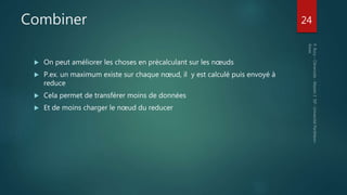 Combiner
 On peut améliorer les choses en précalculant sur les nœuds
 P.ex. un maximum existe sur chaque nœud, il y est calculé puis envoyé à
reduce
 Cela permet de transférer moins de données
 Et de moins charger le nœud du reducer
24
 