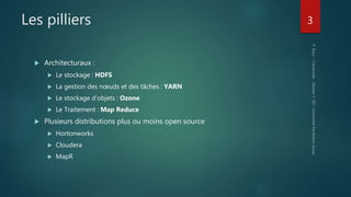 Les pilliers
 Architecturaux :
 Le stockage : HDFS
 La gestion des nœuds et des tâches : YARN
 Le stockage d’objets : Ozone
 Le Traitement : Map Reduce
 Plusieurs distributions plus ou moins open source
 Hortonworks
 Cloudera
 MapR
3
 