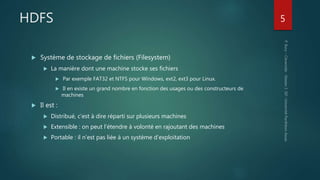 HDFS
 Système de stockage de fichiers (Filesystem)
 La manière dont une machine stocke ses fichiers
 Par exemple FAT32 et NTFS pour Windows, ext2, ext3 pour Linux.
 Il en existe un grand nombre en fonction des usages ou des constructeurs de
machines
 Il est :
 Distribué, c’est à dire réparti sur plusieurs machines
 Extensible : on peut l‘étendre à volonté en rajoutant des machines
 Portable : il n’est pas liée à un système d’exploitation
5
 