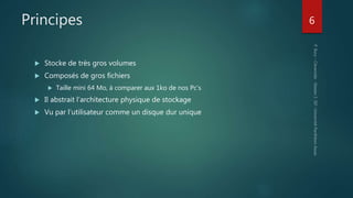 Principes
 Stocke de très gros volumes
 Composés de gros fichiers
 Taille mini 64 Mo, à comparer aux 1ko de nos Pc’s
 Il abstrait l’architecture physique de stockage
 Vu par l’utilisateur comme un disque dur unique
6
 