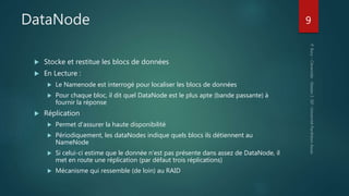 DataNode
 Stocke et restitue les blocs de données
 En Lecture :
 Le Namenode est interrogé pour localiser les blocs de données
 Pour chaque bloc, il dit quel DataNode est le plus apte (bande passante) à
fournir la réponse
 Réplication
 Permet d’assurer la haute disponibilité
 Périodiquement, les dataNodes indique quels blocs ils détiennent au
NameNode
 Si celui-ci estime que le donnée n’est pas présente dans assez de DataNode, il
met en route une réplication (par défaut trois réplications)
 Mécanisme qui ressemble (de loin) au RAID
9
 