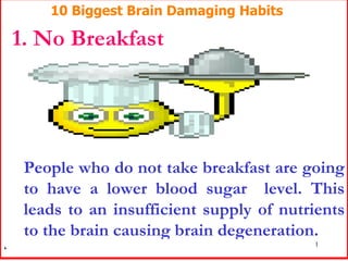 10 Biggest Brain Damaging Habits 1. No Breakfast People who do not take breakfast are going to have a lower blood sugar  level. This leads to an insufficient supply of nutrients to the brain causing brain degeneration.   