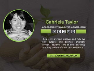 Gabriela Taylor
AUTHOR, MARKETER & HOLISTIC BUSINESS COACH
I help entrepreneurs discover and fully live
their purpose and business ambitions
through powerful one-on-one coaching,
consulting and transformational workshops.
VISIT GABRIELATAYLOR.COM
