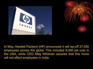 In May, Hewlett Packard (HP) announced it will lay-off 27,000
employees across the globe. This included 9,000 job cuts in
the USA, while CEO Meg Whitman assured that this move
will not affect employees in India.

 