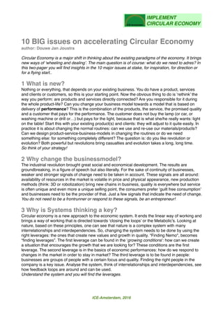 10 BIG issues on accelerating Circular Economy
author: Douwe Jan Joustra
Circular Economy is a major shift in thinking about the existing paradigms of the economy. It brings
new ways of ‘wheeling and dealing’. The main question is of course: what do we need to adres? In
this two-pager you will ﬁnd insights in the 10 major issues at stake, for inspiration, for direction or
for a ﬂying start..
1 What is new?
Nothing or everything, that depends on your existing business. You do have a product, services
and clients or customers, so this is your starting point. Now the obvious thing to do is ‘rethink’ the
way you perform: are products and services directly connected? Are you responsible for it during
the whole product-life? Can you change your business model towards a model that is based on
delivery of performance? This is the combination of the products, the service, the promised quality
and a customer that pays for the performance. The customer does not buy the lamp (or car, or
washing machine or drill or…) but pays for the light, because that is what she/he really wants: light
on the table! Start this with your existing product(s) and clients: they will adjust to it quite easily. In
practice it is about changing the normal routines: can we use and re-use our materials/products?
Can we design product-service-business-models in changing the routines or do we need
something else: for something completely different? The question is: do you like revolution or
evolution? Both powerful but revolutions bring casualties and evolution takes a long, long time.
So think of your strategy!
2 Why change the businessmodel?
The industrial revolution brought great social and economical development. The results are
groundbreaking, in a ﬁgure of speech but also literally. For the sake of continuity of businesses,
weaker and stronger signals of change need to be taken in account. These signals are all around:
availability of resources in the market is volatile in price and physical appearance, new production
methods (think: 3D or robotization) bring new chains in business, quality is everywhere but service
is often unique and even more a unique selling point, the consumers prefer ‘guilt free consumption’
and businesses need to be the provider of that. Just a few signals that indicate the need of change.
You do not need to be a frontrunner or respond to these signals, be an entrepreneur!
3 Why is Systems thinking a key?
Circular economy is a new approach to the economic system. It ends the linear way of working and
brings a way of working that is directed towards ‘closing the loops’ or the Metabolic's. Looking at
nature, based on these principles, one can see that nature is a complex system with many
interrelationships and interdependencies. So, changing the system needs to be done by using the
right leverages: the ones that create new values and growth in quality. “Finding Nemo", becomes
“ﬁnding leverages”. The ﬁrst leverage can be found in the ‘growing conditions’: how can we create
a situation that encourages the growth that we are looking for? These conditions are the ﬁrst
leverage. The second leverage is in the basics of economic performances: how do we respond to
changes in the market in order to stay in market? The third leverage is to be found in people:
businesses are groups of people with a certain focus and quality. Finding the right people in the
company is a key issue. Analyse the system, think of interrelationships and interdependencies, see
how feedback loops are around and can be used.
Understand the system and you will ﬁnd the leverages.
ICE-Amsterdam, 2016
 