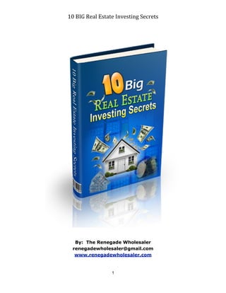10	
  BIG	
  Real	
  Estate	
  Investing	
  Secrets




   By: The Renegade Wholesaler
  renegadewholesaler@gmail.com
   www.renegadewholesaler.com



                        1
 