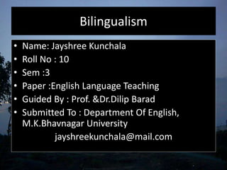 Bilingualism
• Name: Jayshree Kunchala
• Roll No : 10
• Sem :3
• Paper :English Language Teaching
• Guided By : Prof. &Dr.Dilip Barad
• Submitted To : Department Of English,
M.K.Bhavnagar University
jayshreekunchala@mail.com
 