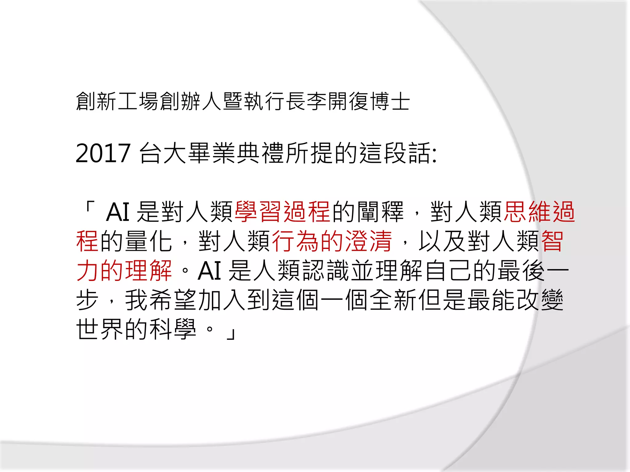2017 台大畢業典禮所提的這段話:
「 AI 是對人類學習過程的闡釋，對人類思維過
程的量化，對人類行為的澄清，以及對人類智
力的理解。AI 是人類認識並理解自己的最後一
步，我希望加入到這個一個全新但是最能改變
世界的科學。」
創新工場創辦人暨執行長李開復博士
 