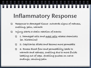 Inflammatory Response
Response to damaged tissue- outwards signs of redness,
swelling, pain, warmth
Injury starts a chain reaction of events:
   1. Damaged cells and mast cells release chemicals
   (ex. histamine)
   2. Capillaries dilate and become more permeable
   3. Excess blood flow and permeability leads to
   warmth and redness, swelling due to more fluids
   leaking out of caps. Swelling pushes on nerve
   endings, causing pain
 
