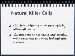 Natural Killer Cells

Kill virus infected or cancerous cells by
cell-to-cell contact
Kill cells that do not have a ‘self’ protein,
which cancerous and virus infected cells
can loose
 