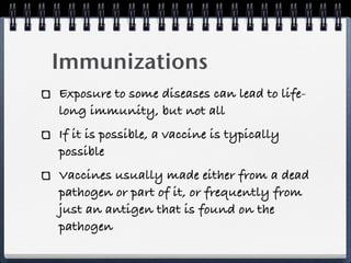 Immunizations
Exposure to some diseases can lead to life-
long immunity, but not all
If it is possible, a vaccine is typically
possible
Vaccines usually made either from a dead
pathogen or part of it, or frequently from
just an antigen that is found on the
pathogen
 