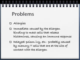 Problems
Allergies
Immediate: caused by the allergen
binding to mast cells that release
histamines, causing an immune response
Delayed: poison ivy, etc.- probably caused
by memory T cells that are at the site of
contact with the allergen
 