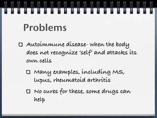 Problems
Autoimmune disease- when the body
does not recognize ‘self’ and attacks its
own cells
  Many examples, including MS,
  lupus, rheumatoid arthritis
  No cures for these, some drugs can
  help
 