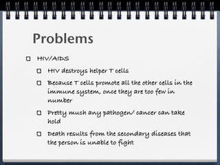 Problems
HIV/AIDS
  HIV destroys helper T cells
  Because T cells promote all the other cells in the
  immune system, once they are too few in
  number
  Pretty much any pathogen/ cancer can take
  hold
  Death results from the secondary diseases that
  the person is unable to fight
 