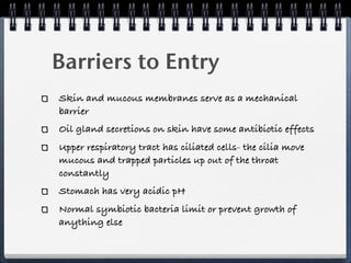 Barriers to Entry
Skin and mucous membranes serve as a mechanical
barrier
Oil gland secretions on skin have some antibiotic effects
Upper respiratory tract has ciliated cells- the cilia move
mucous and trapped particles up out of the throat
constantly
Stomach has very acidic pH
Normal symbiotic bacteria limit or prevent growth of
anything else
 
