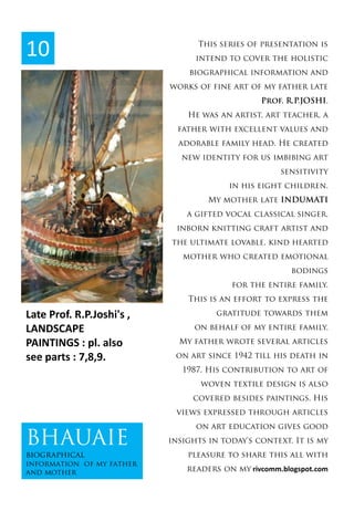 This series of presentation is
intend to cover the holistic
biographical information and
works of fine art of my father late
Prof. R.P.JOSHI.
He was an artist, art teacher, a
father with excellent values and
adorable family head. He created
new identity for us imbibing art
sensitivity
in his eight children.
My mother late INDUMATI
a gifted vocal classical singer,
inborn knitting craft artist and
the ultimate lovable, kind hearted
mother who created emotional
bodings
for the entire family.
This is an effort to express the
gratitude towards them
on behalf of my entire family.
My father wrote several articles
on art since 1942 till his death in
1987. His contribution to art of
woven textile design is also
covered besides paintings. His
views expressed through articles
on art education gives good
insights in today's context. It is my
pleasure to share this all with
readers on my rivcomm.blogspot.com
10
BHAUAIE
biographical
information of my father
and mother
Late Prof. R.P.Joshi's ,
LANDSCAPE
PAINTINGS : pl. also
see parts : 7,8,9.