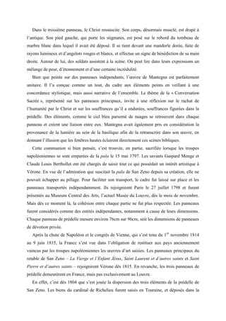 Dans le troisième panneau, le Christ ressuscite. Son corps, désormais musclé, est drapé à
l’antique. Son pied gauche, qui porte les stigmates, est posé sur le rebord du tombeau de
marbre blanc dans lequel il avait été déposé. Il se tient devant une mandorle dorée, faite de
rayons lumineux et d’angelots rouges et blancs, et effectue un signe de bénédiction de sa main
droite. Autour de lui, des soldats assistent à la scène. On peut lire dans leurs expressions un
mélange de peur, d’étonnement et d’une certaine incrédulité.
   Bien que peinte sur des panneaux indépendants, l’œuvre de Mantegna est parfaitement
unitaire. Il l’a conçue comme un tout, du cadre aux éléments peints en veillant à une
concordance stylistique, mais aussi narrative de l’ensemble. Le thème de la « Conversation
Sacrée », représenté sur les panneaux principaux, invite à une réflexion sur le rachat de
l’humanité par le Christ et sur les souffrances qu’il a endurées, souffrances figurées dans la
prédelle. Des éléments, comme le ciel bleu parsemé de nuages se retrouvent dans chaque
panneau et créent une liaison entre eux. Mantegna avait également pris en considération la
provenance de la lumière au sein de la basilique afin de la retranscrire dans son œuvre, en
donnant l’illusion que les fenêtres hautes éclairent directement ces scènes bibliques.
   Cette communion si bien pensée, s’est trouvée, en partie, sacrifiée lorsque les troupes
napoléoniennes se sont emparées de la pala le 15 mai 1797. Les savants Gaspard Monge et
Claude Louis Berthollet ont été chargés de saisir tout ce qui possédait un intérêt artistique à
Vérone. En vue de l’admiration que suscitait la pala de San Zeno depuis sa création, elle ne
pouvait échapper au pillage. Pour faciliter son transport, le cadre fut laissé sur place et les
panneaux transportés indépendamment. Ils rejoignirent Paris le 27 juillet 1798 et furent
présentés au Museum Central des Arts, l’actuel Musée du Louvre, dès le mois de novembre.
Mais dès ce moment là, la cohésion entre chaque partie ne fut plus respectée. Les panneaux
furent considérés comme des entités indépendantes, notamment à cause de leurs dimensions.
Chaque panneau de prédelle mesure environ 76cm sur 96cm, soit les dimensions de panneaux
de dévotion privée.
   Après la chute de Napoléon et le congrès de Vienne, qui s’est tenu du 1er novembre 1814
au 9 juin 1815, la France s’est vue dans l’obligation de restituer aux pays anciennement
vaincus par les troupes napoléoniennes les œuvres d’art saisies. Les panneaux principaux du
retable de San Zeno – La Vierge et l’Enfant Jésus, Saint Laurent et d’autres saints et Saint
Pierre et d’autres saints – rejoignirent Vérone dès 1815. En revanche, les trois panneaux de
prédelle demeurèrent en France, mais pas exclusivement au Louvre.
   En effet, c’est dès 1804 que s’est jouée la dispersion des trois éléments de la prédelle de
San Zeno. Les biens du cardinal de Richelieu furent saisis en Touraine, et déposés dans la
 