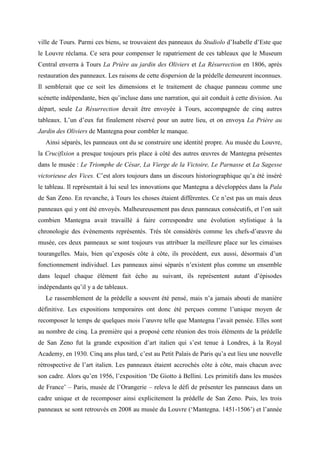 ville de Tours. Parmi ces biens, se trouvaient des panneaux du Studiolo d’Isabelle d’Este que
le Louvre réclama. Ce sera pour compenser le rapatriement de ces tableaux que le Museum
Central enverra à Tours La Prière au jardin des Oliviers et La Résurrection en 1806, après
restauration des panneaux. Les raisons de cette dispersion de la prédelle demeurent inconnues.
Il semblerait que ce soit les dimensions et le traitement de chaque panneau comme une
scénette indépendante, bien qu’incluse dans une narration, qui ait conduit à cette division. Au
départ, seule La Résurrection devait être envoyée à Tours, accompagnée de cinq autres
tableaux. L’un d’eux fut finalement réservé pour un autre lieu, et on envoya La Prière au
Jardin des Oliviers de Mantegna pour combler le manque.
  Ainsi séparés, les panneaux ont du se construire une identité propre. Au musée du Louvre,
la Crucifixion a presque toujours pris place à côté des autres œuvres de Mantegna présentes
dans le musée : Le Triomphe de César, La Vierge de la Victoire, Le Parnasse et La Sagesse
victorieuse des Vices. C’est alors toujours dans un discours historiographique qu’a été inséré
le tableau. Il représentait à lui seul les innovations que Mantegna a développées dans la Pala
de San Zeno. En revanche, à Tours les choses étaient différentes. Ce n’est pas un mais deux
panneaux qui y ont été envoyés. Malheureusement pas deux panneaux consécutifs, et l’on sait
combien Mantegna avait travaillé à faire correspondre une évolution stylistique à la
chronologie des évènements représentés. Très tôt considérés comme les chefs-d’œuvre du
musée, ces deux panneaux se sont toujours vus attribuer la meilleure place sur les cimaises
tourangelles. Mais, bien qu’exposés côte à côte, ils procèdent, eux aussi, désormais d’un
fonctionnement individuel. Les panneaux ainsi séparés n’existent plus comme un ensemble
dans lequel chaque élément fait écho au suivant, ils représentent autant d’épisodes
indépendants qu’il y a de tableaux.
  Le rassemblement de la prédelle a souvent été pensé, mais n’a jamais abouti de manière
définitive. Les expositions temporaires ont donc été perçues comme l’unique moyen de
recomposer le temps de quelques mois l’œuvre telle que Mantegna l’avait pensée. Elles sont
au nombre de cinq. La première qui a proposé cette réunion des trois éléments de la prédelle
de San Zeno fut la grande exposition d’art italien qui s’est tenue à Londres, à la Royal
Academy, en 1930. Cinq ans plus tard, c’est au Petit Palais de Paris qu’a eut lieu une nouvelle
rétrospective de l’art italien. Les panneaux étaient accrochés côte à côte, mais chacun avec
son cadre. Alors qu’en 1956, l’exposition ‘De Giotto à Bellini. Les primitifs dans les musées
de France’ – Paris, musée de l’Orangerie – releva le défi de présenter les panneaux dans un
cadre unique et de recomposer ainsi explicitement la prédelle de San Zeno. Puis, les trois
panneaux se sont retrouvés en 2008 au musée du Louvre (‘Mantegna. 1451-1506’) et l’année
 