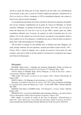 suivant au musée des Beaux-arts de Tours, dépourvus de tout cadre. Ces rassemblements
seront de plus en plus rares à cause de l’extrême fragilité des panneaux, notamment de La
Prière au jardin des Oliviers, transposée en 1870 et actuellement disposée, tout comme La
Résurrection, dans un caisson climatique.
   Ces manifestations permettent une lecture nouvelle de chacun de ces panneaux de prédelle,
ainsi qu’une meilleure compréhension de la genèse de l’œuvre de Mantegna. La récente
exposition ‘Mantegna. La prédelle de San Zeno de Vérone, 1457-1459’, qui s’est tenue au
musée des Beaux-arts de Tours du 4 avril au 22 juin 2009, a permis, grâce aux études
scientifiques effectuées pour l’occasion, de proposer un ordre d’exécution pour les trois
tableaux. En vue des repentirs au niveau des dessins sous-jacents et des pigments utilisés à
divers endroits sur les trois panneaux, il semblerait que ceux-ci aient été peints de gauche à
droite, dans l’ordre chronologique de l’iconographie.
   Afin de palier au manque de cette prédelle dans la basilique San Zeno Maggiore, une
copie, presque conforme, des trois panneaux, exécutée par Paolino Caliari (Vérone, 1763 –
Vérone, 1835), a rejoint le triptyque. Ceci a permis de conserver l’œuvre dans son cadre
d’origine, conçu par le maître et de faire perdurer l’invention de sa composition qui marqua
tant l’Italie de la Renaissance.




   Bibliographie :
   BLUMER, Marie-Louise. « Catalogue des peintures transportées d’Italie en France de
1796 à 1814 », Bulletin de la Société de l’Art Français, 2ème fascicule. Paris : 1936.
   CIATTI, Marco et MARINI, Paola. Andrea Mantegna : la Pala di San Zeno : studio e
conservazione. Florence : Edifir, 2009.
   GOB, André. Des musées au dessus de tout soupçon. Paris : Presses Universitaires de
France, 2009.
   GOETZ, Adrien. « Un Mantegna en trois morceaux », Le Figaro, 8 juin 2009.
   Mantegna. La prédelle de San Zeno de Vérone, 1457-1459 : [sous la direction de Philippe
Le Leyzour] Tours, musée des Beaux-arts, 4 avril – 22 juin 2009. Milan : Silvana Editoriale
Spa, 2009.
   MARCHI, Gian Paolo et MARINI, Paola. 1797 Bonaparte a Verona. Venise : Marsilio
Editori, 1997.
   PRESENTI, F.R. « Les œuvres démembrées dans la peinture italienne », Inventaire illustré
d'œuvres démembrées célèbres dans la peinture européenne. Unesco, 1973.
   ROY, Agathe. La prédelle du retable de San Zeno de Mantegna : Démembrement et
dispersion : quels enjeux pour l’accrochage des panneaux relatant la passion du Christ ?
[sous la direction de Cécilia Hurley-Griener], Mémoire de l’École du Louvre, 2010-2011.
 