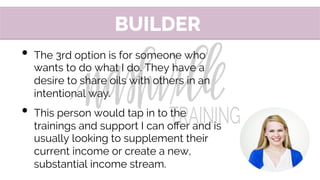 •  The 3rd option is for someone who
wants to do what I do. They have a
desire to share oils with others in an
intentional way.
•  This person would tap in to the
trainings and support I can oﬀer and is
usually looking to supplement their
current income or create a new,
substantial income stream.
BUILDER
 