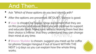 •  Ask Which of those options do you best identify with?
•  After the options are presented, BE QUIET. Silence is good.
•  If User is chosen, be happy. Show excitement that they are
on this journey and assure them you will continue to support
and educate them. Make sure, without making them feel like
their choice is inferior, that they understand they can change
their mind at any time.
•  If Sharer/Builder is chosen, suggest you meet up for coﬀee
(or phone/Google Hangout if out of town) WITHIN THE
NEXT 1-5 days so you can explain how the whole thing
works.
And Then…
 