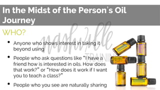 In the Midst of the Person s Oil
Journey
WHO?
•  Anyone who shows interest in taking it
beyond using
•  People who ask questions like “I have a
friend how is interested in oils. How does
that work?” or “How does it work if I want
you to teach a class?”
•  People who you see are naturally sharing
 