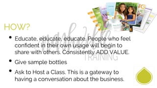 HOW?
• Educate, educate, educate. People who feel
conﬁdent in their own usage will begin to
share with others. Consistently ADD VALUE.
• Give sample bottles
• Ask to Host a Class. This is a gateway to
having a conversation about the business.
 