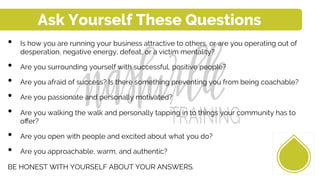 •  Is how you are running your business attractive to others, or are you operating out of
desperation, negative energy, defeat, or a victim mentality?
•  Are you surrounding yourself with successful, positive people?
•  Are you afraid of success? Is there something preventing you from being coachable?
•  Are you passionate and personally motivated?
•  Are you walking the walk and personally tapping in to things your community has to
oﬀer?
•  Are you open with people and excited about what you do?
•  Are you approachable, warm, and authentic?
BE HONEST WITH YOURSELF ABOUT YOUR ANSWERS.
Ask Yourself These Questions
 