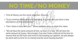NO TIME/NO MONEY
•  Time & Money are the same objection. Scarcity.
•  If you continue doing what you are doing, in 5 years will you have a new
abundance of time and money? 
•  Can I share a story with you? Share pipeline story or show the video.
•  We all have the same amount of time. 24 hours in a day. We all have the
same amount of money. Not enough. If we don t take a little bit of the time (or
money) that we DO have and invest it into building our pipeline, we will always
be stuck with no time (or no money) and be stuck hauling buckets. 
 
