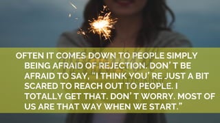 OFTEN IT COMES DOWN TO PEOPLE SIMPLY
BEING AFRAID OF REJECTION. DON’T BE
AFRAID TO SAY, “I THINK YOU’RE JUST A BIT
SCARED TO REACH OUT TO PEOPLE. I
TOTALLY GET THAT. DON’T WORRY. MOST OF
US ARE THAT WAY WHEN WE START.”
 