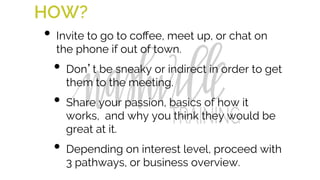 HOW?
•  Invite to go to coﬀee, meet up, or chat on
the phone if out of town.
•  Don’t be sneaky or indirect in order to get
them to the meeting.
•  Share your passion, basics of how it
works, and why you think they would be
great at it.
•  Depending on interest level, proceed with
3 pathways, or business overview.
 