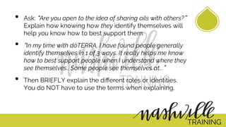 •  Ask: Are you open to the idea of sharing oils with others?
Explain how knowing how they identify themselves will
help you know how to best support them.
•  In my time with dōTERRA, I have found people generally
identify themselves in 1 of 3 ways. It really helps me know
how to best support people when I understand where they
see themselves.. Some people see themselves at... 
•  Then BRIEFLY explain the diﬀerent roles or identities.
You do NOT have to use the terms when explaining.
TRAINING
 
