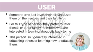 •  Someone who just loves their oils and uses
them on themselves and their family.
•  For this type of person, they prefer to refer
friends or other family members who are
interested in learning about oils back to me
•  This person isn t generally interested in
educating others or learning how to educate
them.
USER
 