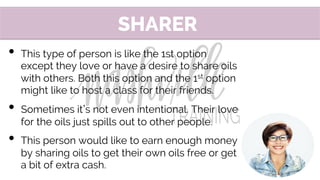 •  This type of person is like the 1st option
except they love or have a desire to share oils
with others. Both this option and the 1st option
might like to host a class for their friends.
•  Sometimes it s not even intentional. Their love
for the oils just spills out to other people.
•  This person would like to earn enough money
by sharing oils to get their own oils free or get
a bit of extra cash.
SHARER
 
