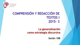 COMPRENSIÓN Y REDACCIÓN DE
TEXTOS I
2015- 3
La generalización
como estrategia discursiva
Sesión 10B
 