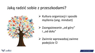 Jaką radzić sobie z przeszkodami? 
 Kultura organizacji i sposób 
myślenia (ang. mindset) 
 Zaangażowanie „od góry” 
i „od dołu” 
 Zwinnie wprowadzaj zwinne 
podejście  
 