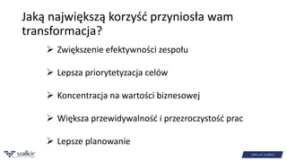 Jaką największą korzyść przyniosła wam 
transformacja? 
 Zwiększenie efektywności zespołu 
 Lepsza priorytetyzacja celów 
 Koncentracja na wartości biznesowej 
 Większa przewidywalność i przezroczystość prac 
 Lepsze planowanie 
 