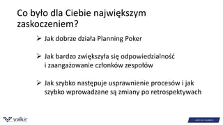 Co było dla Ciebie największym 
zaskoczeniem? 
 Jak dobrze działa Planning Poker 
 Jak bardzo zwiększyła się odpowiedzialność 
i zaangażowanie członków zespołów 
 Jak szybko następuje usprawnienie procesów i jak 
szybko wprowadzane są zmiany po retrospektywach 
 