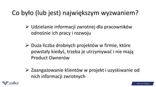 Co było (lub jest) największym wyzwaniem? 
 Udzielanie informacji zwrotnej dla pracowników 
odnośnie ich pracy i rozwoju 
 Duża liczba drobnych projektów w firmie, które 
powstały kiedyś, trzeba je utrzymywać i nie mają 
Product Ownerów 
 Zaangażowanie klientów w projekt i uzyskiwanie od 
nich informacji zwrotnych 
 