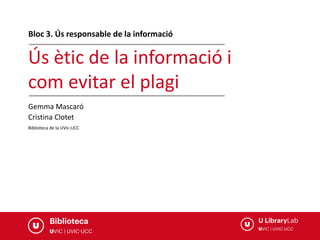 Ús ètic de la informació i
com evitar el plagi
Biblioteca de la UVic-UCC
Bloc 3. Ús responsable de la informació
Gemma Mascaró
Cristina Clotet
 