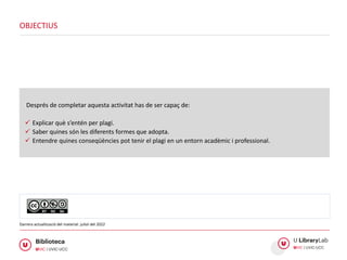 Després de completar aquesta activitat has de ser capaç de:
 Explicar què s’entén per plagi.
 Saber quines són les diferents formes que adopta.
 Entendre quines conseqüències pot tenir el plagi en un entorn acadèmic i professional.
OBJECTIUS
Darrera actualització del material: juliol del 2022
 