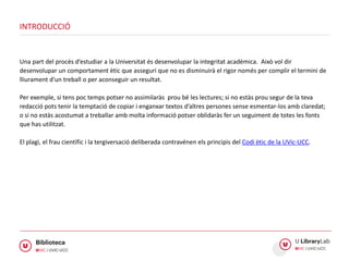 Una part del procés d’estudiar a la Universitat és desenvolupar la integritat acadèmica. Això vol dir
desenvolupar un comportament ètic que asseguri que no es disminuirà el rigor només per complir el termini de
lliurament d’un treball o per aconseguir un resultat.
Per exemple, si tens poc temps potser no assimilaràs prou bé les lectures; si no estàs prou segur de la teva
redacció pots tenir la temptació de copiar i enganxar textos d’altres persones sense esmentar-los amb claredat;
o si no estàs acostumat a treballar amb molta informació potser oblidaràs fer un seguiment de totes les fonts
que has utilitzat.
El plagi, el frau científic i la tergiversació deliberada contravénen els principis del Codi ètic de la UVic-UCC.
INTRODUCCIÓ
 