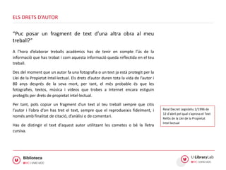 A l’hora d’elaborar treballs acadèmics has de tenir en compte l’ús de la
informació que has trobat i com aquesta informació queda reflectida en el teu
treball.
Des del moment que un autor fa una fotografia o un text ja està protegit per la
Llei de la Propietat Intel·lectual. Els drets d’autor duren tota la vida de l’autor i
80 anys després de la seva mort, per tant, el més probable és que les
fotografies, textos, música i vídeos que trobes a Internet encara estiguin
protegits per drets de propietat intel·lectual.
Per tant, pots copiar un fragment d'un text al teu treball sempre que citis
l'autor i l'obra d'on has tret el text, sempre que el reprodueixis fidelment, i
només amb finalitat de citació, d’anàlisi o de comentari.
Has de distingir el text d'aquest autor utilitzant les cometes o bé la lletra
cursiva.
ELS DRETS D’AUTOR
“Puc posar un fragment de text d’una altra obra al meu
treball?”
Reial Decret Legislatiu 1/1996 de
12 d'abril pel qual s'aprova el Text
Refós de la Llei de la Propietat
Intel·lectual
 