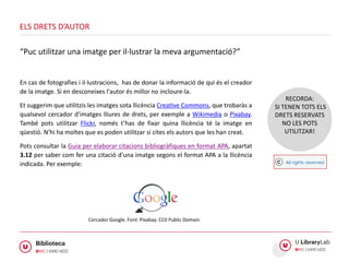 En cas de fotografies i il·lustracions, has de donar la informació de qui és el creador
de la imatge. Si en desconeixes l'autor és millor no incloure-la.
Et suggerim que utilitzis les imatges sota llicència Creative Commons, que trobaràs a
qualsevol cercador d’imatges lliures de drets, per exemple a Wikimedia o Pixabay.
També pots utilitzar Flickr, només t’has de fixar quina llicència té la imatge en
qüestió. N’hi ha moltes que es poden utilitzar si cites els autors que les han creat.
Pots consultar la Guia per elaborar citacions bibliogràfiques en format APA, apartat
3.12 per saber com fer una citació d’una imatge segons el format APA a la llicència
indicada. Per exemple:
ELS DRETS D’AUTOR
“Puc utilitzar una imatge per il·lustrar la meva argumentació?”
RECORDA:
SI TENEN TOTS ELS
DRETS RESERVATS
NO LES POTS
UTILITZAR!
Cercador Google. Font: Pixabay. CC0 Public Domain.
 